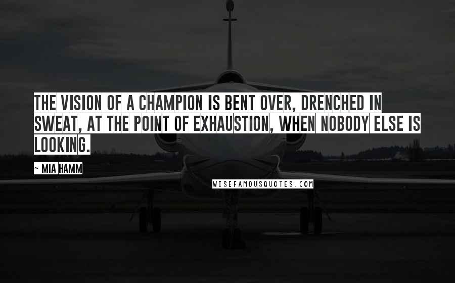 Mia Hamm Quotes: The vision of a champion is bent over, drenched in sweat, at the point of exhaustion, when nobody else is looking.