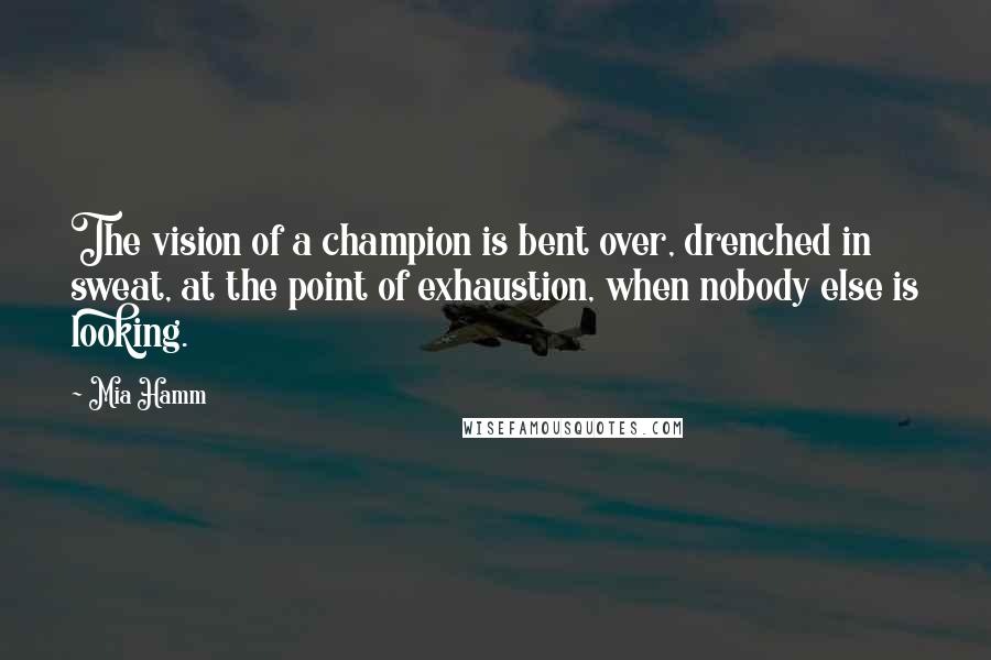 Mia Hamm Quotes: The vision of a champion is bent over, drenched in sweat, at the point of exhaustion, when nobody else is looking.