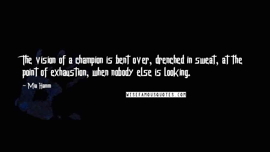 Mia Hamm Quotes: The vision of a champion is bent over, drenched in sweat, at the point of exhaustion, when nobody else is looking.