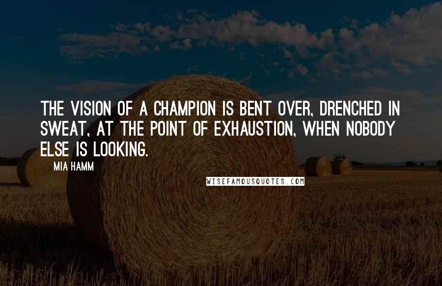 Mia Hamm Quotes: The vision of a champion is bent over, drenched in sweat, at the point of exhaustion, when nobody else is looking.
