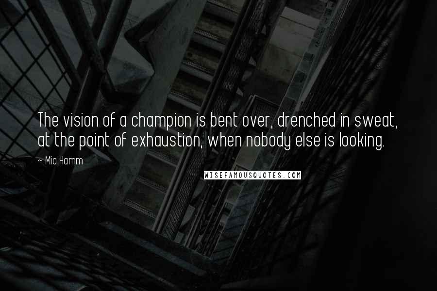 Mia Hamm Quotes: The vision of a champion is bent over, drenched in sweat, at the point of exhaustion, when nobody else is looking.