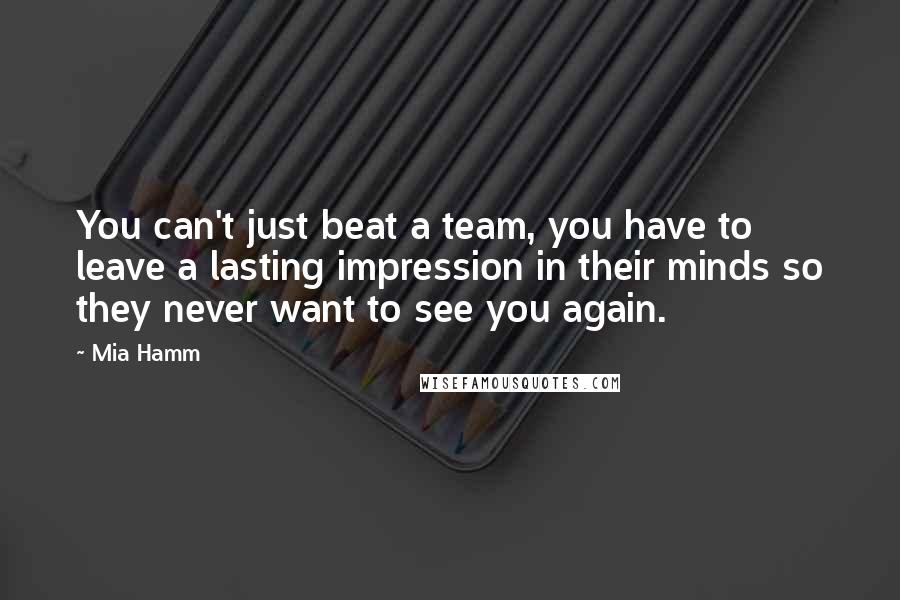 Mia Hamm Quotes: You can't just beat a team, you have to leave a lasting impression in their minds so they never want to see you again.