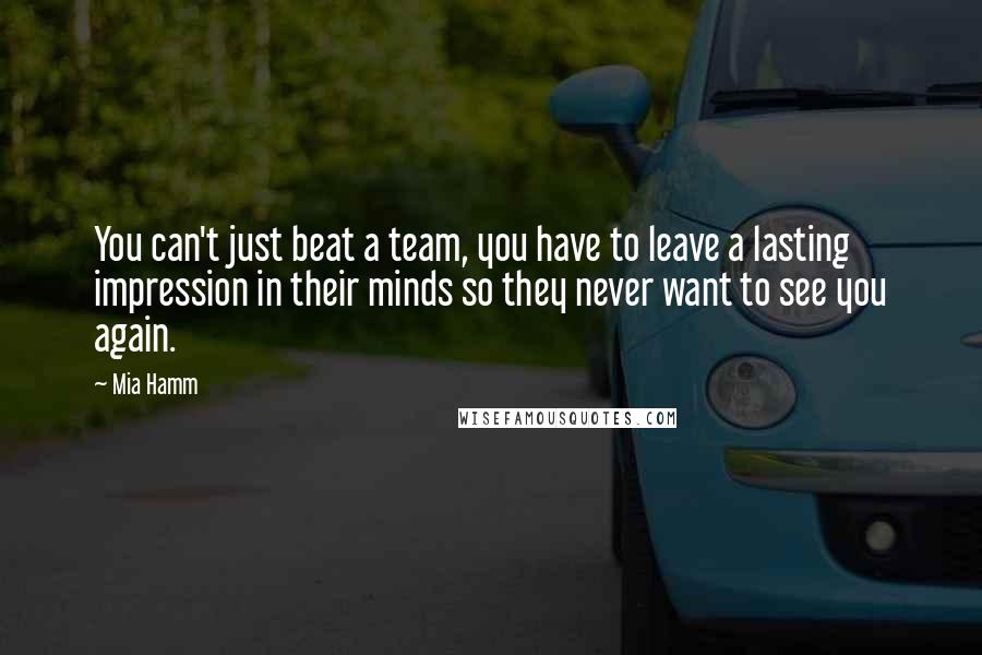 Mia Hamm Quotes: You can't just beat a team, you have to leave a lasting impression in their minds so they never want to see you again.