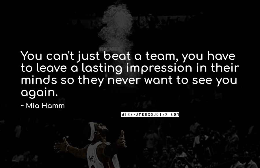 Mia Hamm Quotes: You can't just beat a team, you have to leave a lasting impression in their minds so they never want to see you again.