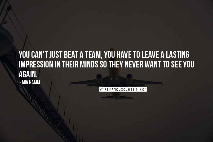 Mia Hamm Quotes: You can't just beat a team, you have to leave a lasting impression in their minds so they never want to see you again.