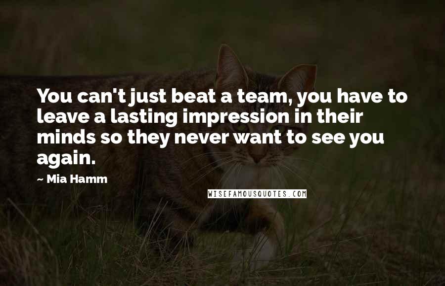 Mia Hamm Quotes: You can't just beat a team, you have to leave a lasting impression in their minds so they never want to see you again.