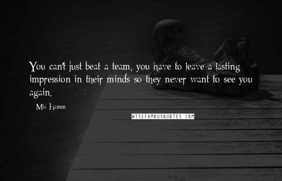 Mia Hamm Quotes: You can't just beat a team, you have to leave a lasting impression in their minds so they never want to see you again.