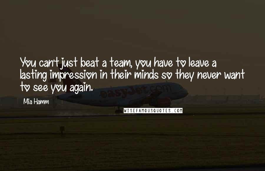 Mia Hamm Quotes: You can't just beat a team, you have to leave a lasting impression in their minds so they never want to see you again.