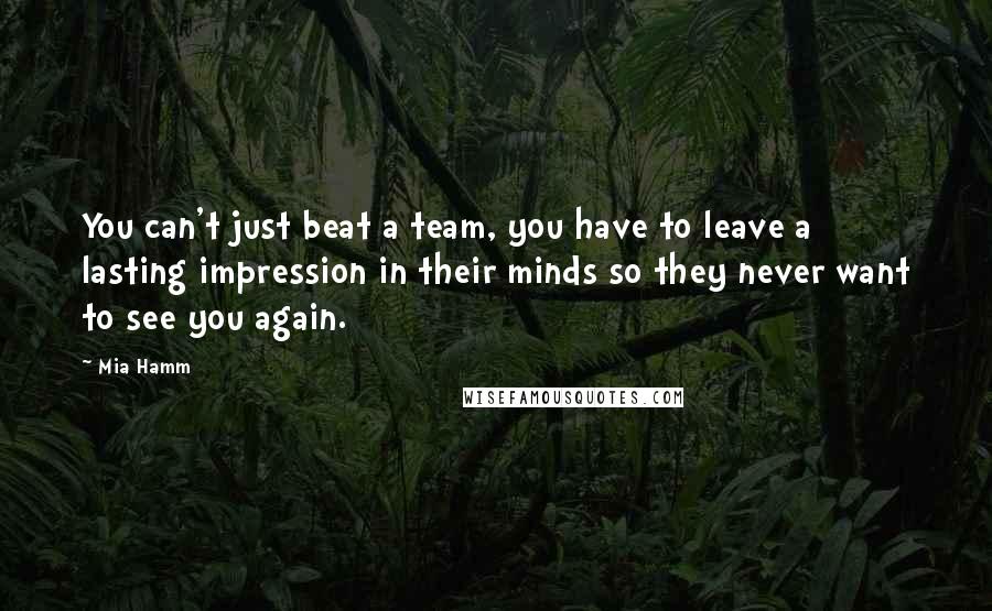 Mia Hamm Quotes: You can't just beat a team, you have to leave a lasting impression in their minds so they never want to see you again.