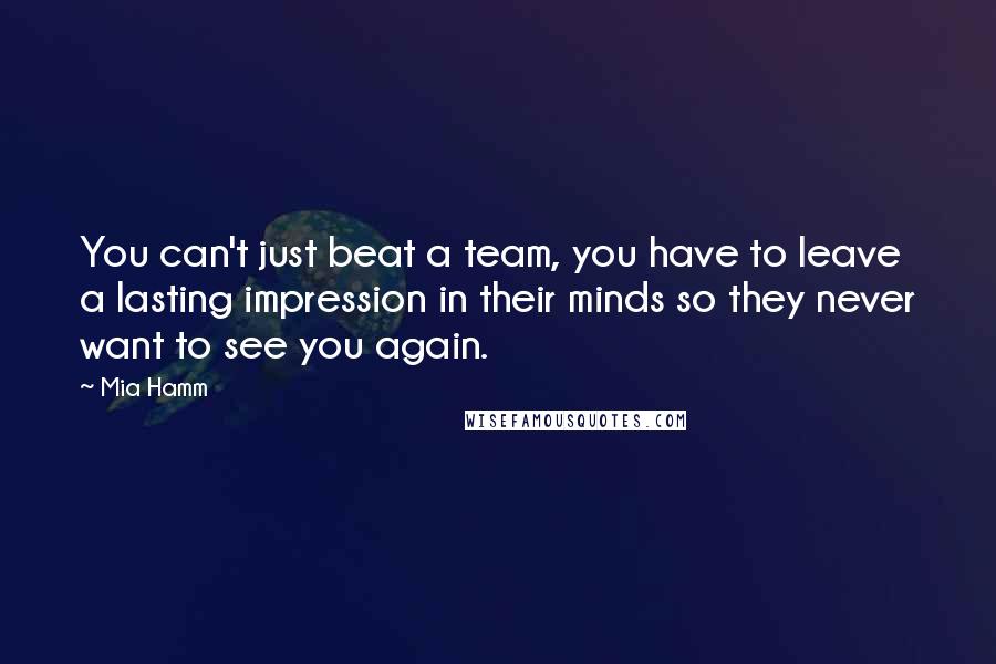 Mia Hamm Quotes: You can't just beat a team, you have to leave a lasting impression in their minds so they never want to see you again.