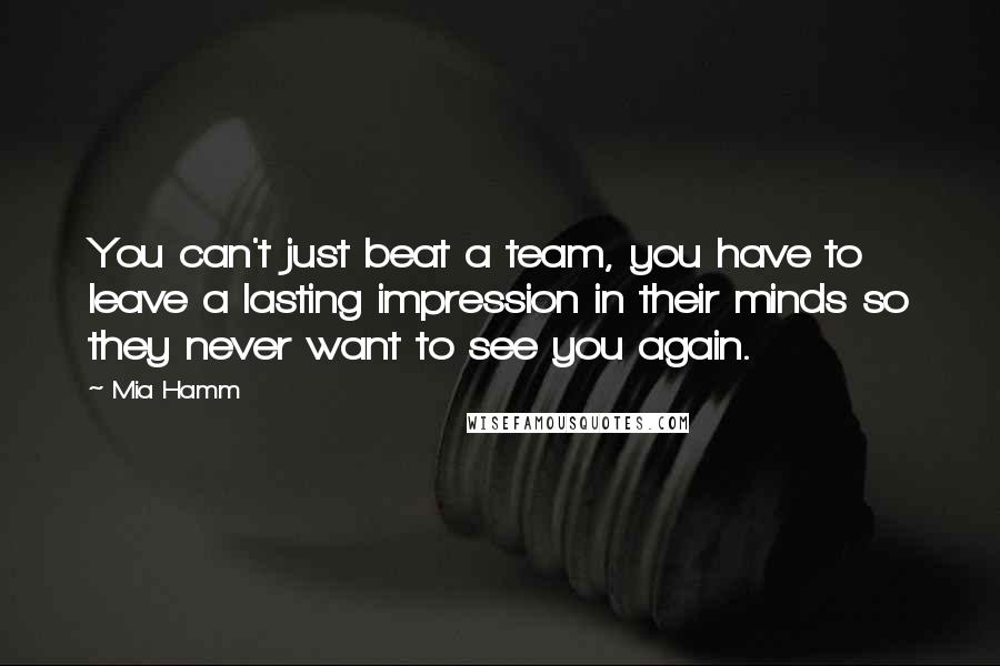 Mia Hamm Quotes: You can't just beat a team, you have to leave a lasting impression in their minds so they never want to see you again.