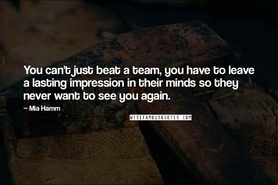 Mia Hamm Quotes: You can't just beat a team, you have to leave a lasting impression in their minds so they never want to see you again.