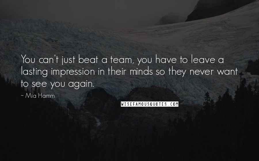 Mia Hamm Quotes: You can't just beat a team, you have to leave a lasting impression in their minds so they never want to see you again.