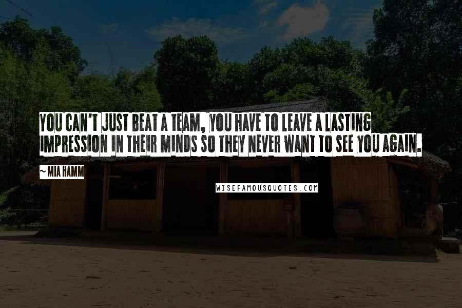 Mia Hamm Quotes: You can't just beat a team, you have to leave a lasting impression in their minds so they never want to see you again.