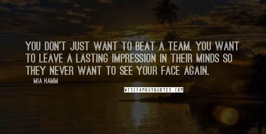 Mia Hamm Quotes: You don't just want to beat a team. You want to leave a lasting impression in their minds so they never want to see your face again.