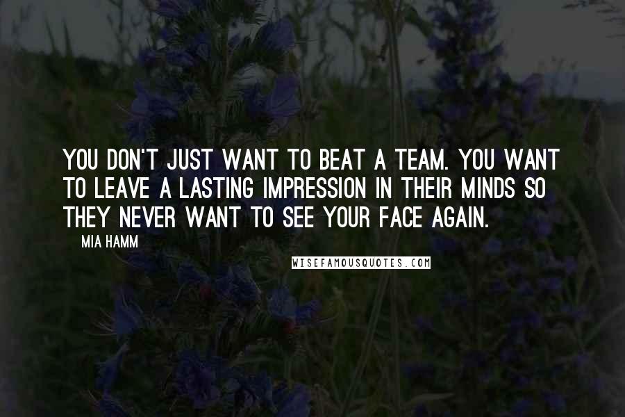 Mia Hamm Quotes: You don't just want to beat a team. You want to leave a lasting impression in their minds so they never want to see your face again.