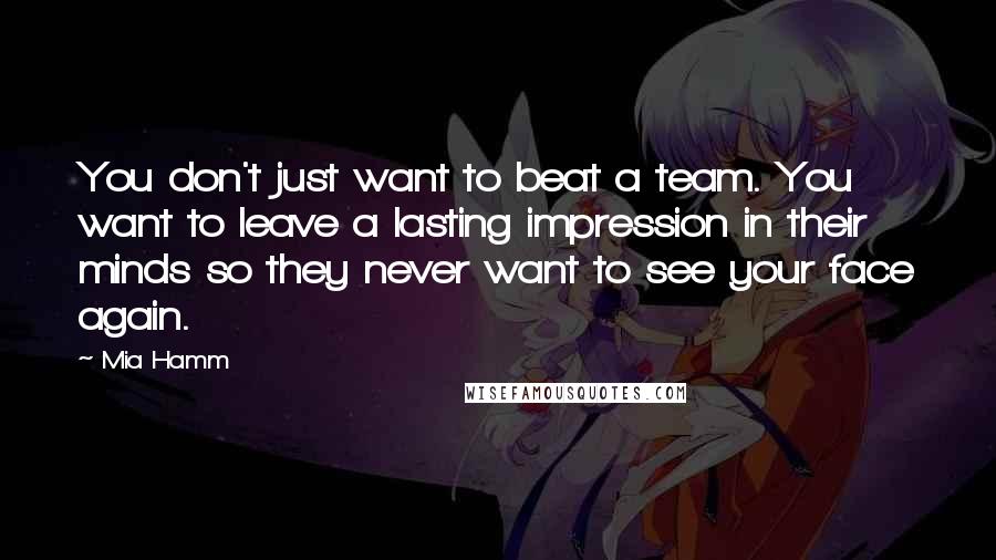 Mia Hamm Quotes: You don't just want to beat a team. You want to leave a lasting impression in their minds so they never want to see your face again.