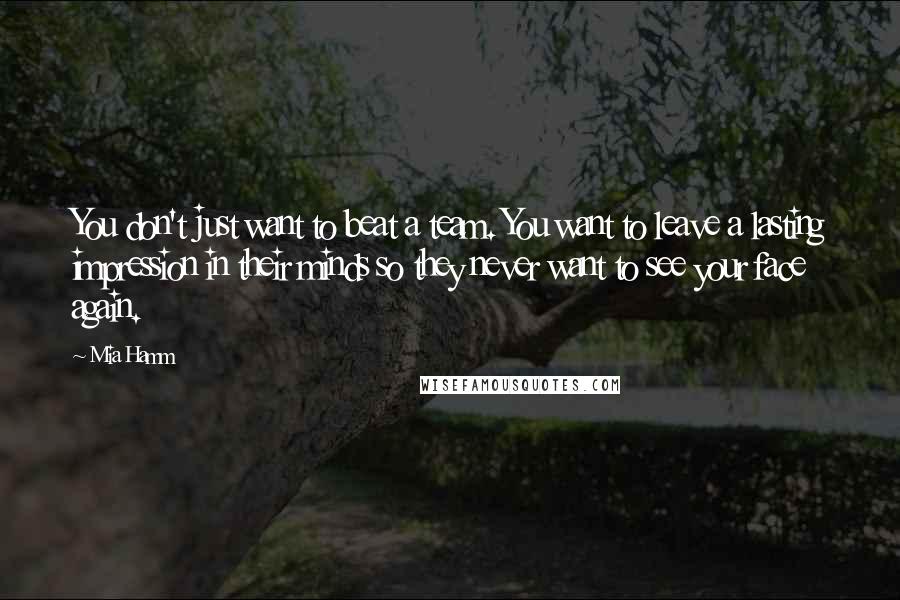Mia Hamm Quotes: You don't just want to beat a team. You want to leave a lasting impression in their minds so they never want to see your face again.
