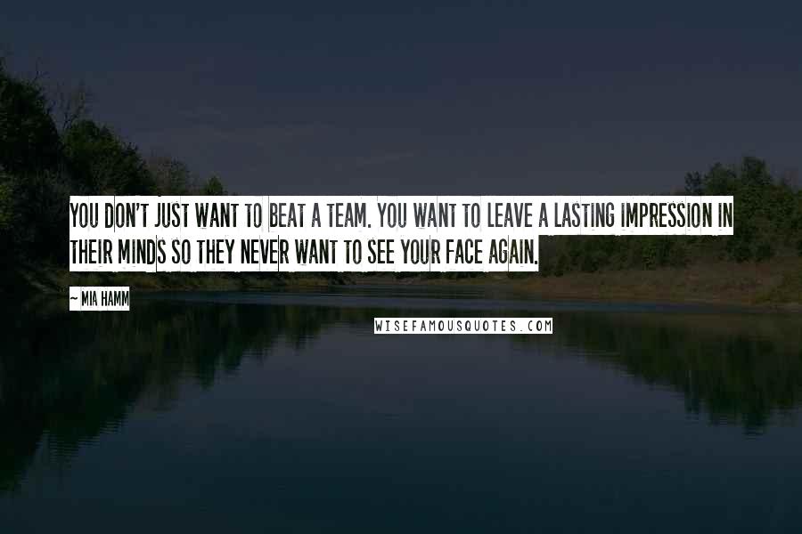 Mia Hamm Quotes: You don't just want to beat a team. You want to leave a lasting impression in their minds so they never want to see your face again.