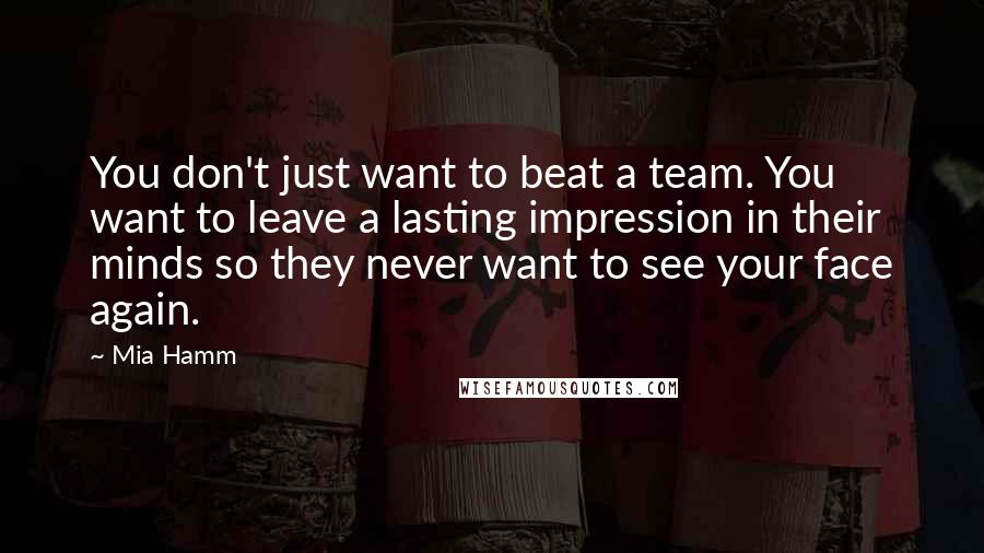 Mia Hamm Quotes: You don't just want to beat a team. You want to leave a lasting impression in their minds so they never want to see your face again.