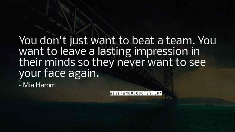 Mia Hamm Quotes: You don't just want to beat a team. You want to leave a lasting impression in their minds so they never want to see your face again.