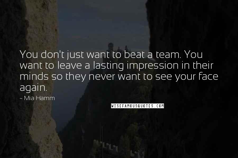 Mia Hamm Quotes: You don't just want to beat a team. You want to leave a lasting impression in their minds so they never want to see your face again.