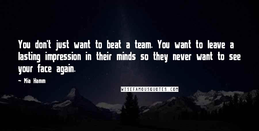 Mia Hamm Quotes: You don't just want to beat a team. You want to leave a lasting impression in their minds so they never want to see your face again.