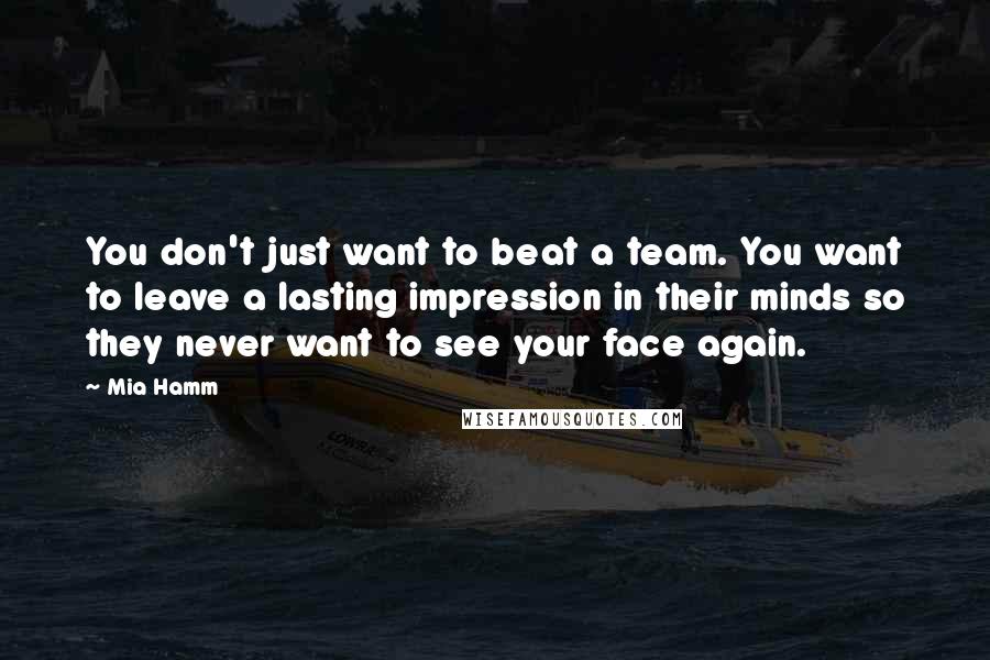 Mia Hamm Quotes: You don't just want to beat a team. You want to leave a lasting impression in their minds so they never want to see your face again.