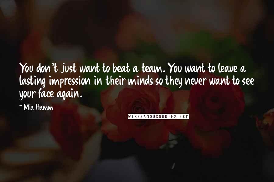 Mia Hamm Quotes: You don't just want to beat a team. You want to leave a lasting impression in their minds so they never want to see your face again.