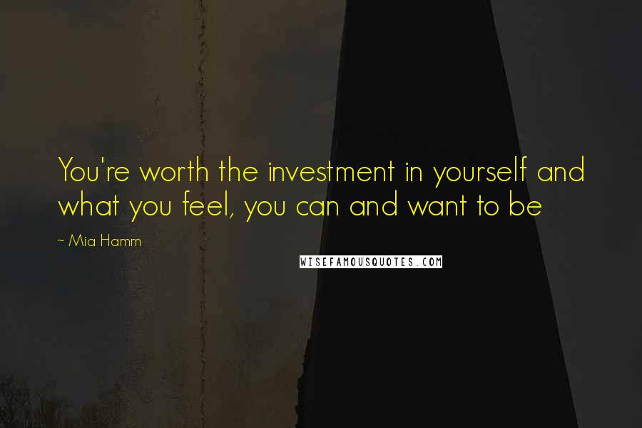 Mia Hamm Quotes: You're worth the investment in yourself and what you feel, you can and want to be