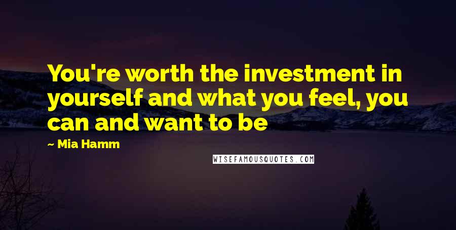 Mia Hamm Quotes: You're worth the investment in yourself and what you feel, you can and want to be