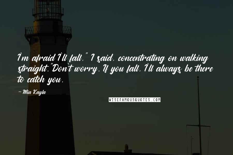 Mia Kayla Quotes: I'm afraid I'll fall," I said, concentrating on walking straight."Don't worry. If you fall, I'll always be there to catch you.