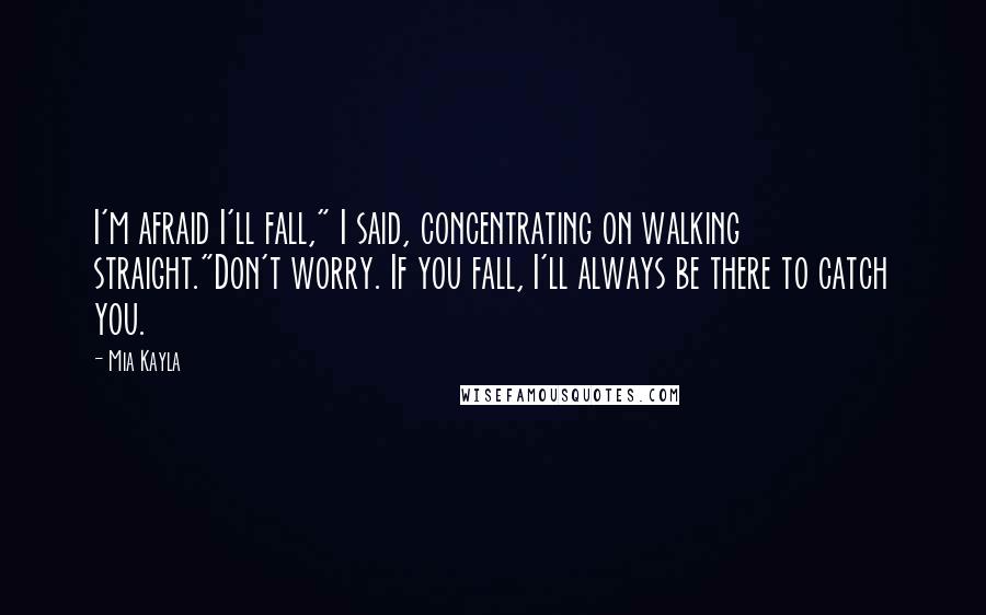 Mia Kayla Quotes: I'm afraid I'll fall," I said, concentrating on walking straight."Don't worry. If you fall, I'll always be there to catch you.