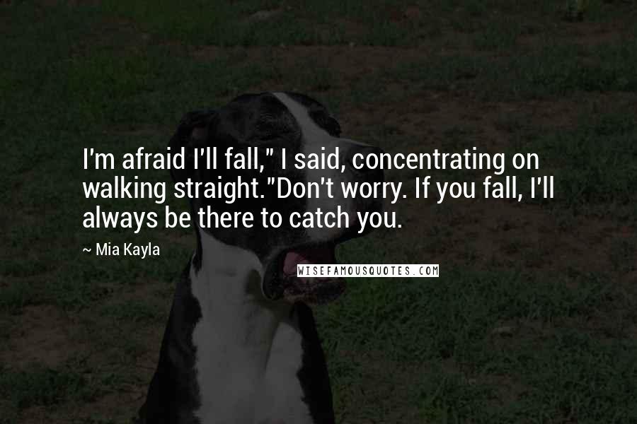 Mia Kayla Quotes: I'm afraid I'll fall," I said, concentrating on walking straight."Don't worry. If you fall, I'll always be there to catch you.