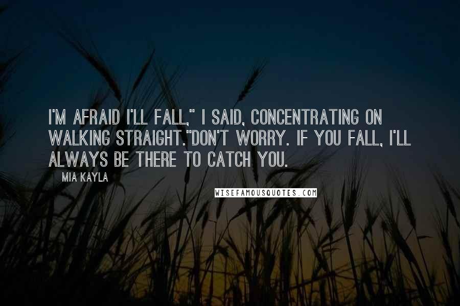 Mia Kayla Quotes: I'm afraid I'll fall," I said, concentrating on walking straight."Don't worry. If you fall, I'll always be there to catch you.