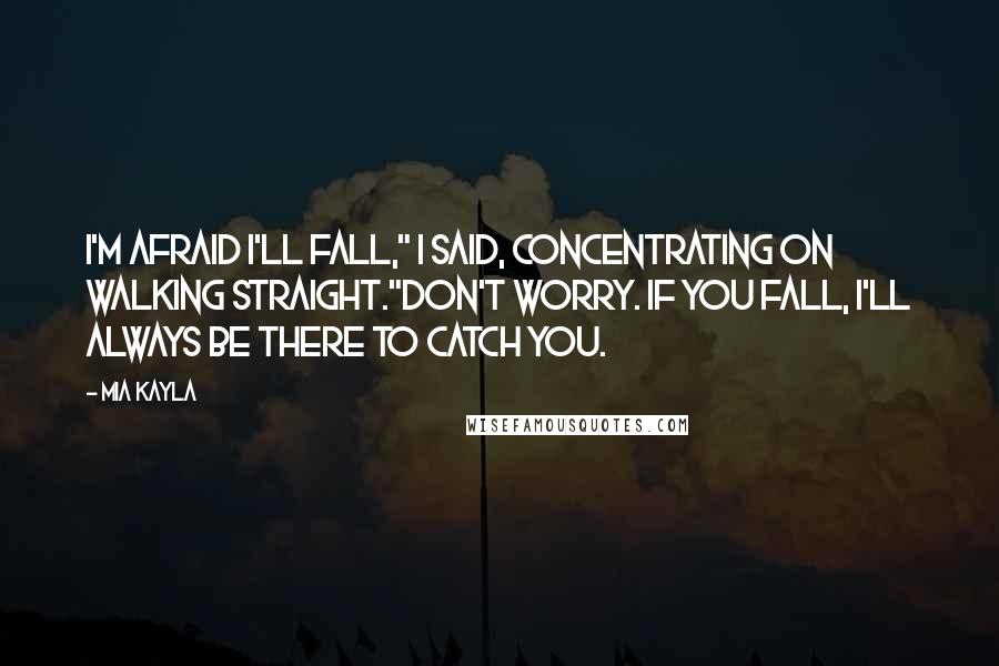 Mia Kayla Quotes: I'm afraid I'll fall," I said, concentrating on walking straight."Don't worry. If you fall, I'll always be there to catch you.