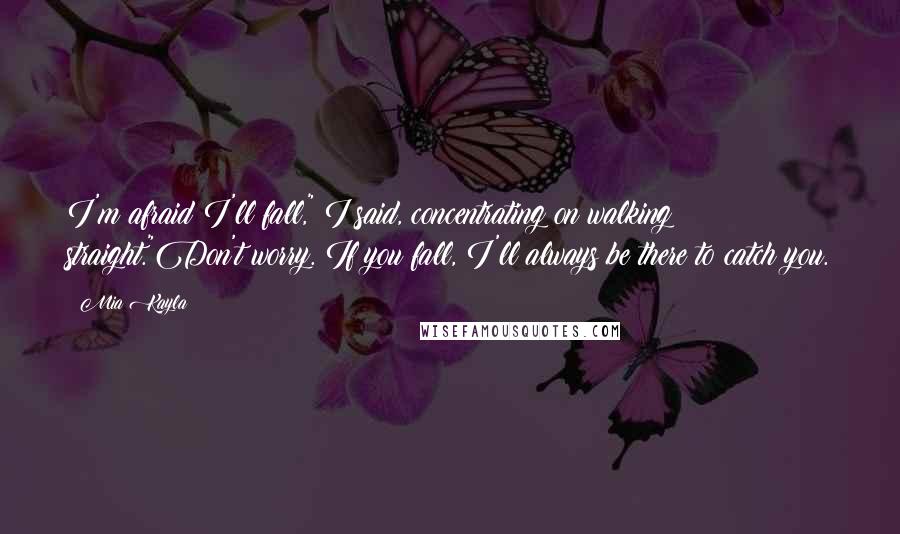 Mia Kayla Quotes: I'm afraid I'll fall," I said, concentrating on walking straight."Don't worry. If you fall, I'll always be there to catch you.