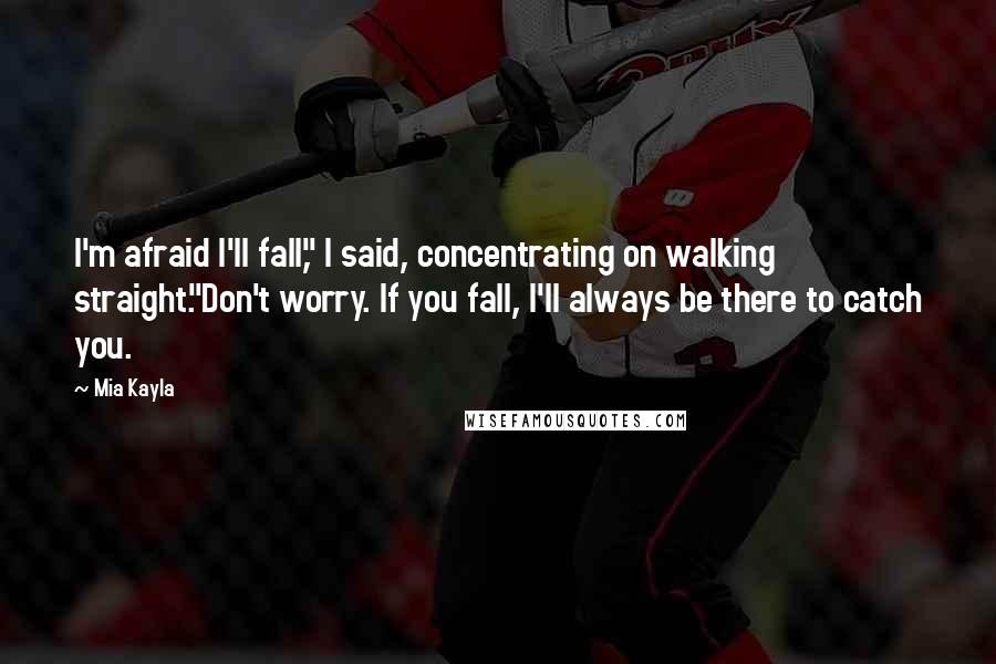 Mia Kayla Quotes: I'm afraid I'll fall," I said, concentrating on walking straight."Don't worry. If you fall, I'll always be there to catch you.