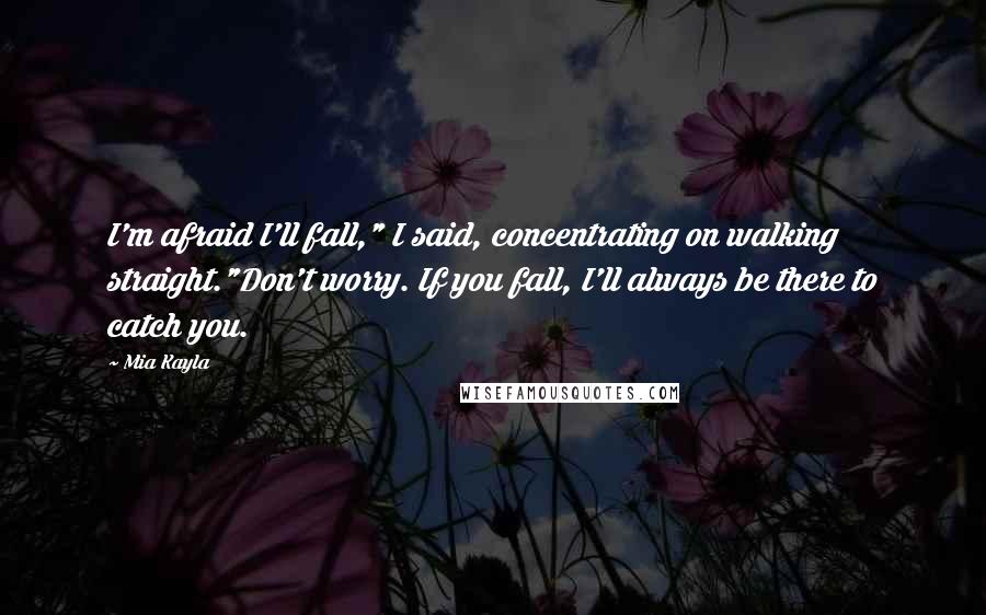 Mia Kayla Quotes: I'm afraid I'll fall," I said, concentrating on walking straight."Don't worry. If you fall, I'll always be there to catch you.