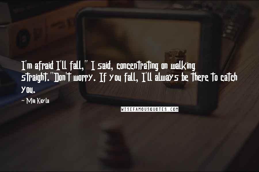Mia Kayla Quotes: I'm afraid I'll fall," I said, concentrating on walking straight."Don't worry. If you fall, I'll always be there to catch you.