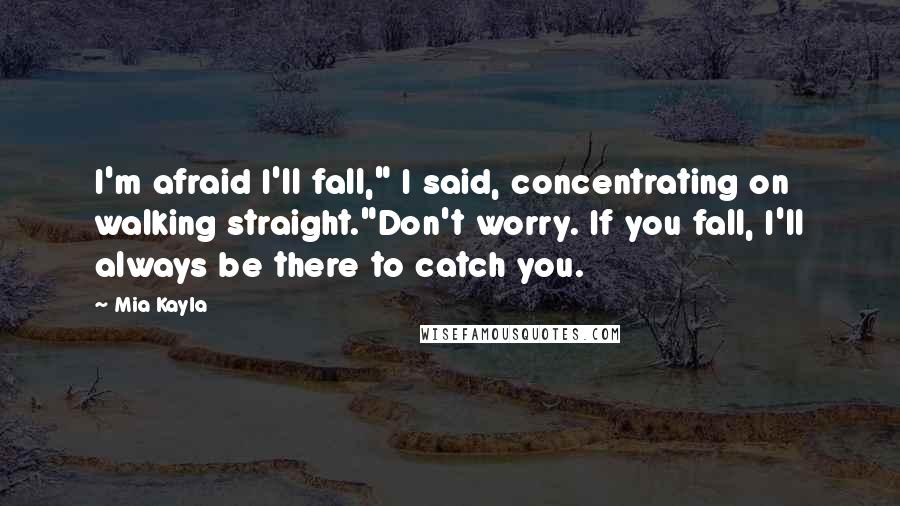 Mia Kayla Quotes: I'm afraid I'll fall," I said, concentrating on walking straight."Don't worry. If you fall, I'll always be there to catch you.