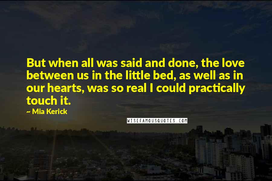 Mia Kerick Quotes: But when all was said and done, the love between us in the little bed, as well as in our hearts, was so real I could practically touch it.