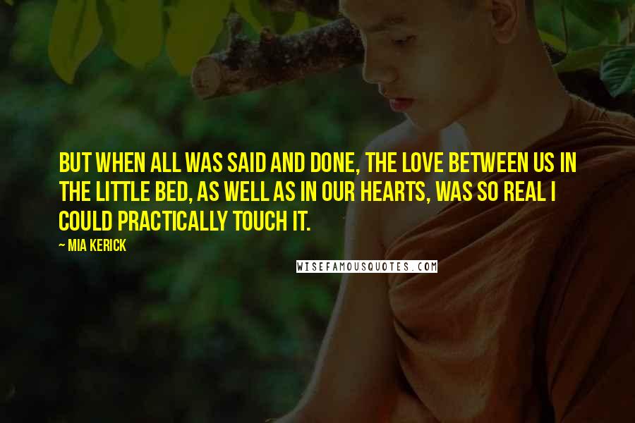 Mia Kerick Quotes: But when all was said and done, the love between us in the little bed, as well as in our hearts, was so real I could practically touch it.