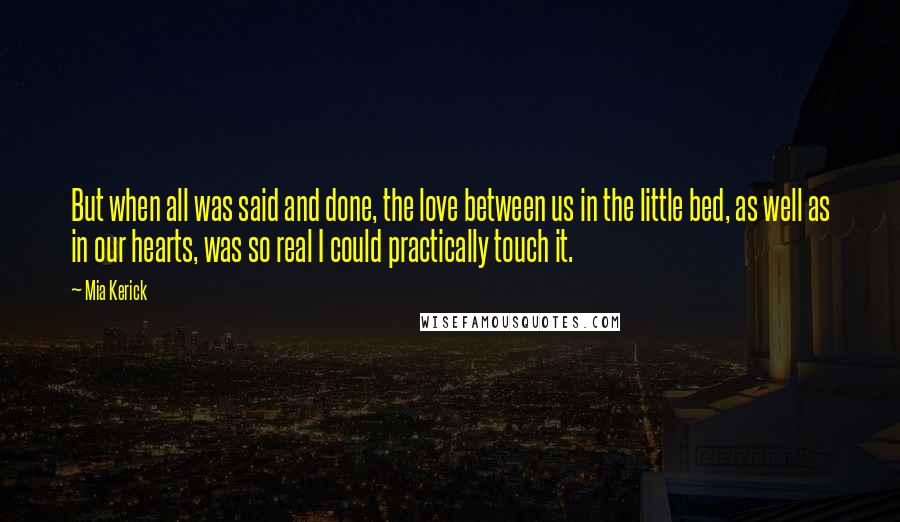 Mia Kerick Quotes: But when all was said and done, the love between us in the little bed, as well as in our hearts, was so real I could practically touch it.