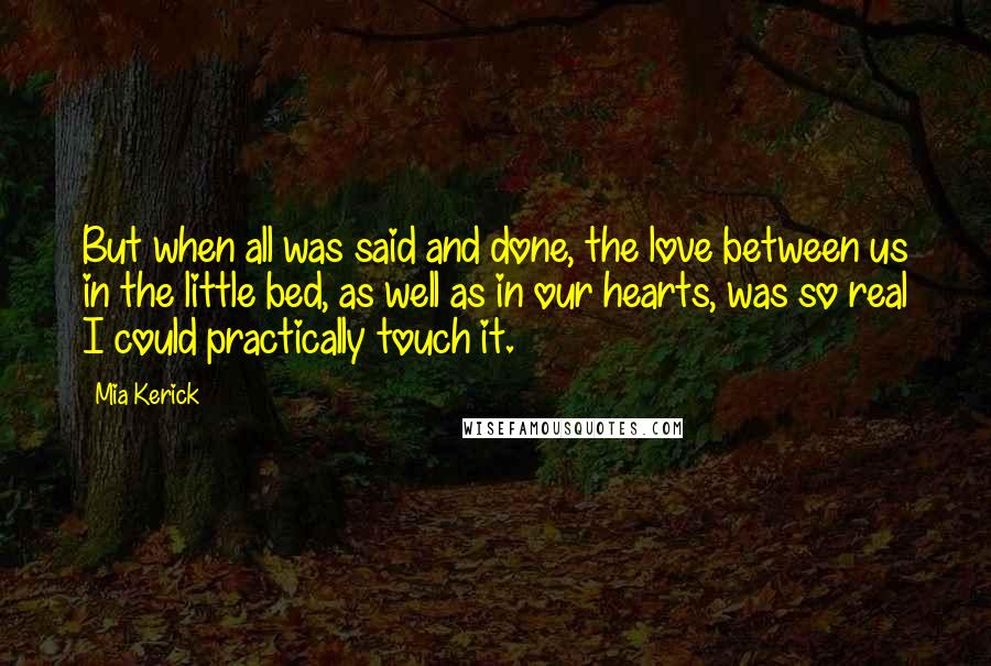 Mia Kerick Quotes: But when all was said and done, the love between us in the little bed, as well as in our hearts, was so real I could practically touch it.