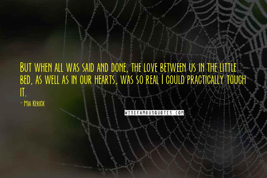 Mia Kerick Quotes: But when all was said and done, the love between us in the little bed, as well as in our hearts, was so real I could practically touch it.