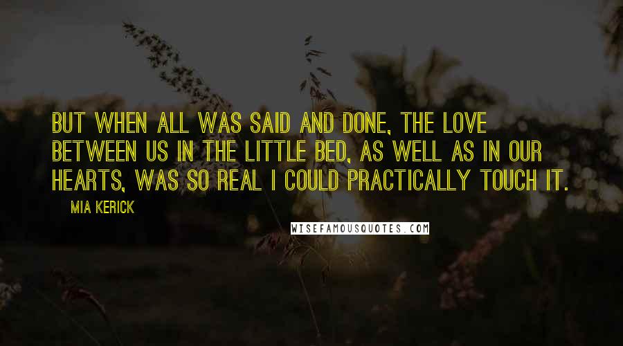 Mia Kerick Quotes: But when all was said and done, the love between us in the little bed, as well as in our hearts, was so real I could practically touch it.