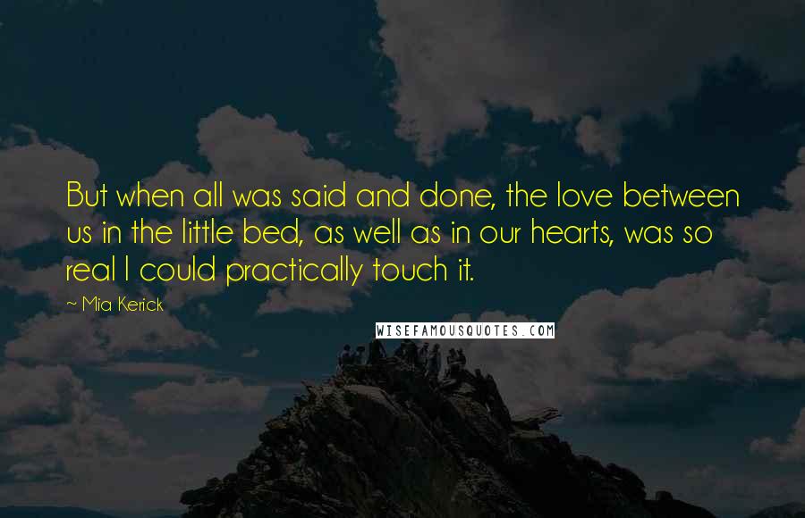 Mia Kerick Quotes: But when all was said and done, the love between us in the little bed, as well as in our hearts, was so real I could practically touch it.