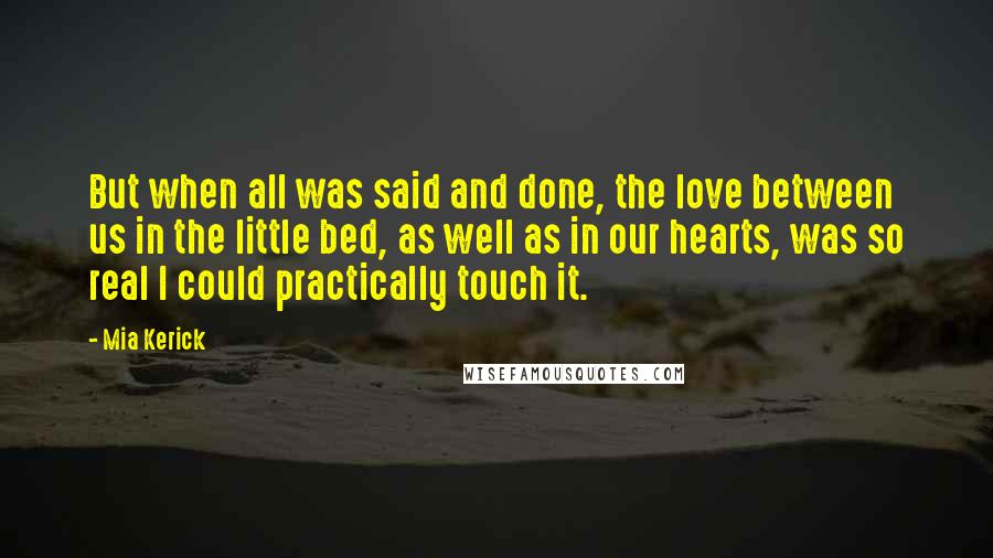 Mia Kerick Quotes: But when all was said and done, the love between us in the little bed, as well as in our hearts, was so real I could practically touch it.