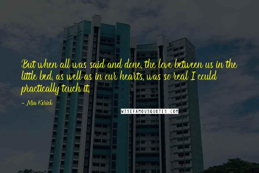 Mia Kerick Quotes: But when all was said and done, the love between us in the little bed, as well as in our hearts, was so real I could practically touch it.